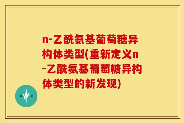 n-乙酰氨基葡萄糖异构体类型(重新定义n-乙酰氨基葡萄糖异构体类型的新发现) n-乙酰氨基葡萄糖异构体类型(重新定义n-乙酰氨基葡萄糖异构体类型的新发现)
