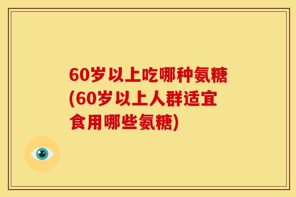 60岁以上吃哪种氨糖(60岁以上人群适宜食用哪些氨糖)