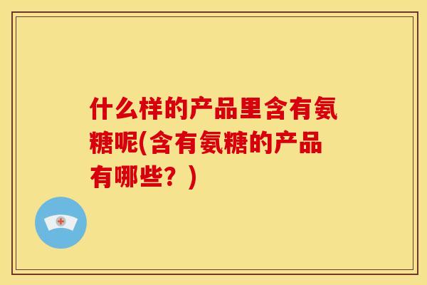 什么样的产品里含有氨糖呢(含有氨糖的产品有哪些？)