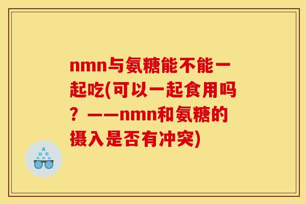 nmn与氨糖能不能一起吃(可以一起食用吗？——nmn和氨糖的摄入是否有冲突)