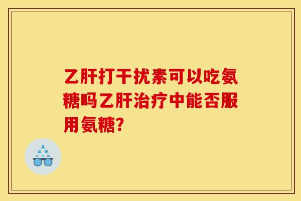 乙肝打干扰素可以吃氨糖吗乙肝治疗中能否服用氨糖？