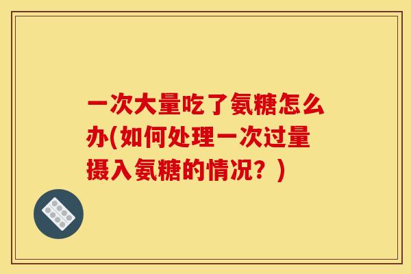 一次大量吃了氨糖怎么办(如何处理一次过量摄入氨糖的情况？)