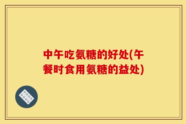 中午吃氨糖的好处(午餐时食用氨糖的益处)