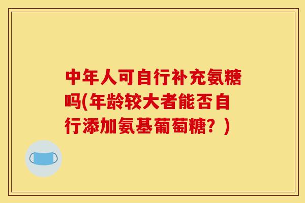 中年人可自行补充氨糖吗(年龄较大者能否自行添加氨基葡萄糖？)