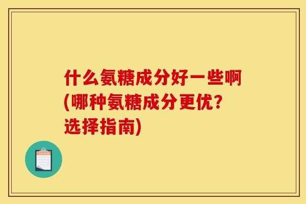 什么氨糖成分好一些啊(哪种氨糖成分更优？选择指南)