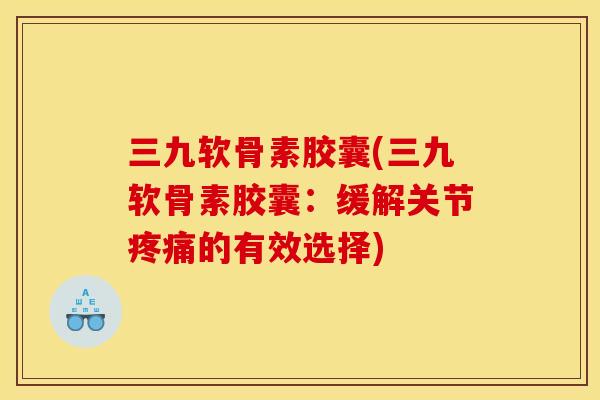 三九软骨素胶囊(三九软骨素胶囊:缓解关节的有效选择) 三九软骨素胶囊(三九软骨素胶囊:缓解关节的有效选择)