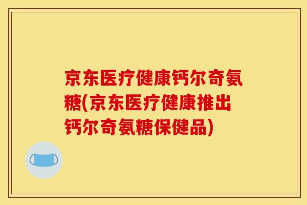 京东医疗健康钙尔奇氨糖(京东医疗健康推出钙尔奇氨糖保健品)