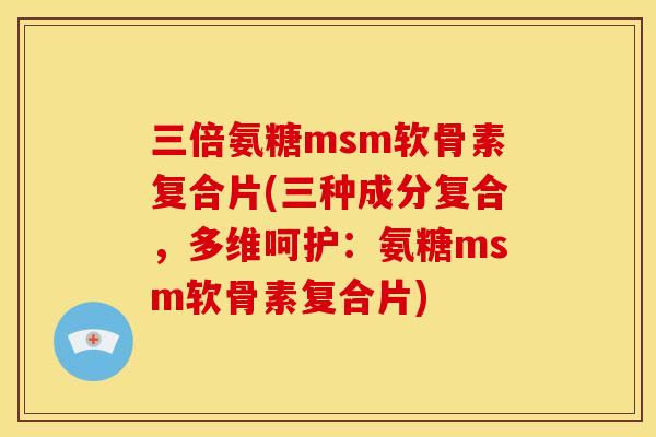 三倍氨糖msm软骨素复合片(三种成分复合，多维呵护：氨糖msm软骨素复合片)