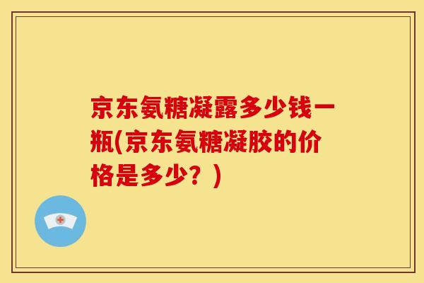 京东氨糖凝露多少钱一瓶(京东氨糖凝胶的价格是多少？)