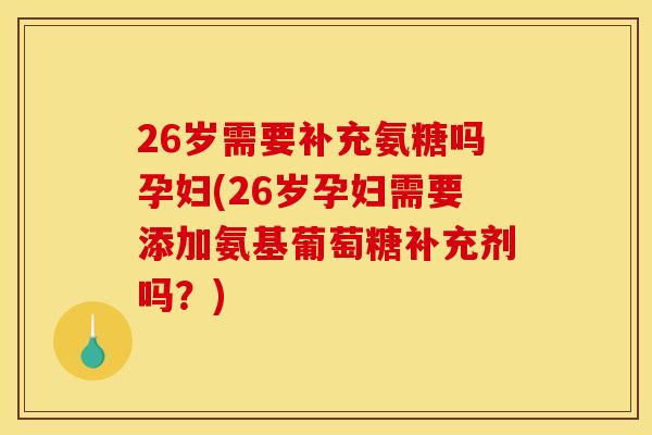 26岁需要补充氨糖吗孕妇(26岁孕妇需要添加氨基葡萄糖补充剂吗？)