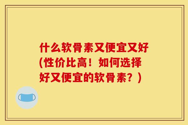 什么软骨素又便宜又好(性价比高!如何选择好又便宜的软骨素?) 什么软骨素又便宜又好(性价比高!如何选择好又便宜的软骨素?)