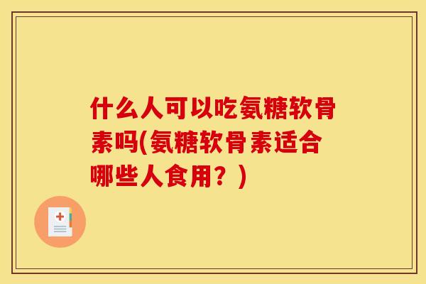 什么人可以吃氨糖软骨素吗(氨糖软骨素适合哪些人食用？)