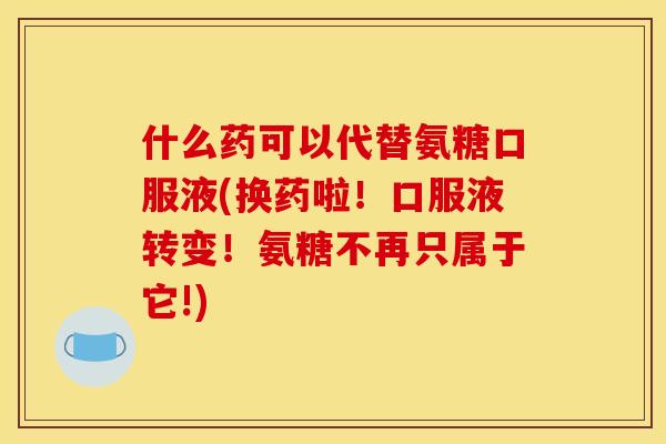 什么药可以代替氨糖口服液(换药啦！口服液转变！氨糖不再只属于它!)