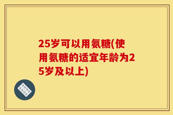 25岁可以用氨糖(使用氨糖的适宜年龄为25岁及以上)