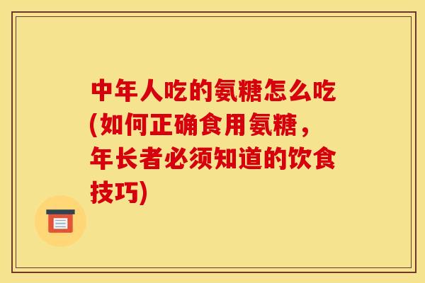 中年人吃的氨糖怎么吃(如何正确食用氨糖，年长者必须知道的饮食技巧)