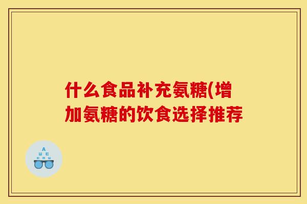 什么食品补充氨糖(增加氨糖的饮食选择推荐