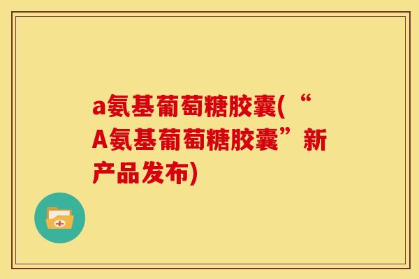 a氨基葡萄糖胶囊(“A氨基葡萄糖胶囊”新产品发布)