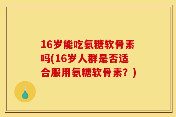 16岁能吃氨糖软骨素吗(16岁人群是否适合服用氨糖软骨素？)