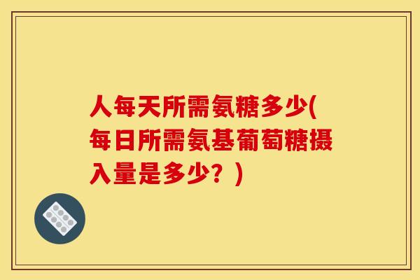 人每天所需氨糖多少(每日所需氨基葡萄糖摄入量是多少？)