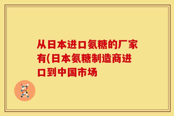 从日本进口氨糖的厂家有(日本氨糖制造商进口到中国市场