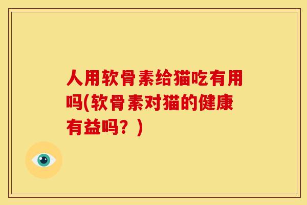 人用软骨素给猫吃有用吗(软骨素对猫的健康有益吗？)