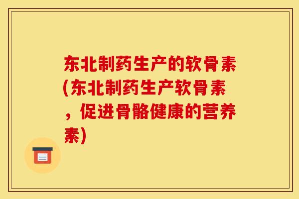 东北制药生产的软骨素(东北制药生产软骨素，促进骨骼健康的营养素)
