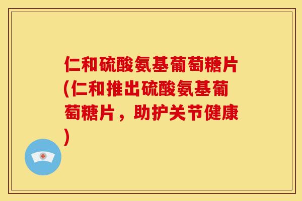 仁和硫酸氨基葡萄糖片(仁和推出硫酸氨基葡萄糖片，助护关节健康)
