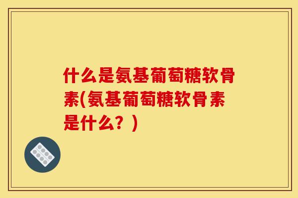 什么是氨基葡萄糖软骨素(氨基葡萄糖软骨素是什么？)