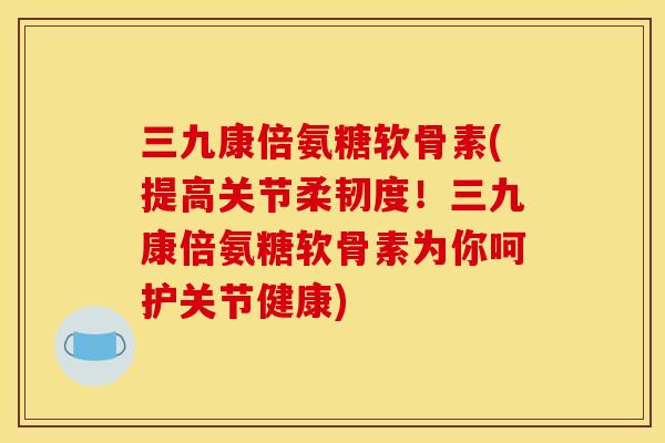 三九康倍氨糖软骨素(提高关节柔韧度！三九康倍氨糖软骨素为你呵护关节健康)