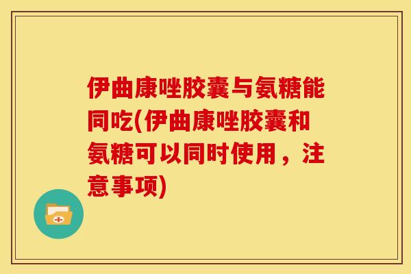 伊曲康唑胶囊与氨糖能同吃(伊曲康唑胶囊和氨糖可以同时使用，注意事项)