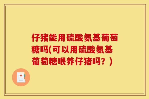 仔猪能用硫酸氨基葡萄糖吗(可以用硫酸氨基葡萄糖喂养仔猪吗？)