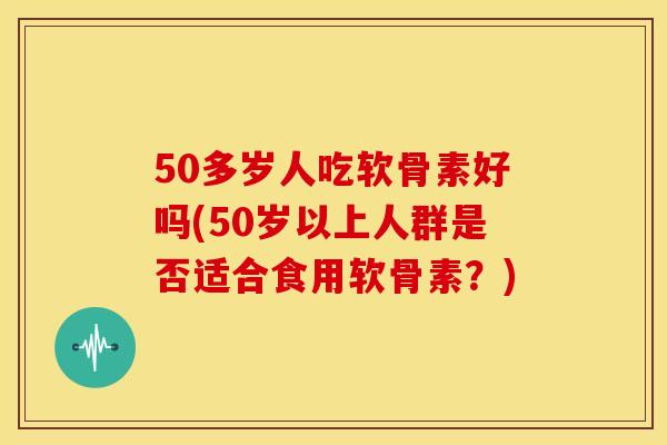 50多岁人吃软骨素好吗(50岁以上人群是否适合食用软骨素？)