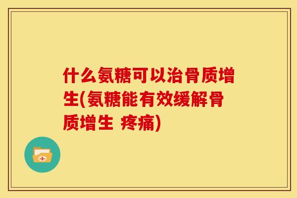 什么氨糖可以治骨质增生(氨糖能有效缓解骨质增生 疼痛)