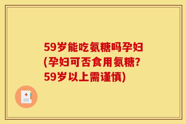 59岁能吃氨糖吗孕妇(孕妇可否食用氨糖？59岁以上需谨慎)