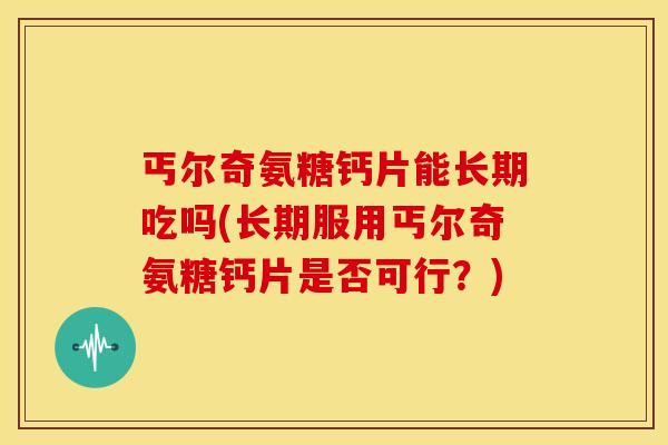 丐尔奇氨糖钙片能长期吃吗(长期服用丐尔奇氨糖钙片是否可行？)
