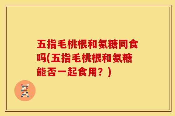 五指毛桃根和氨糖同食吗(五指毛桃根和氨糖能否一起食用？)