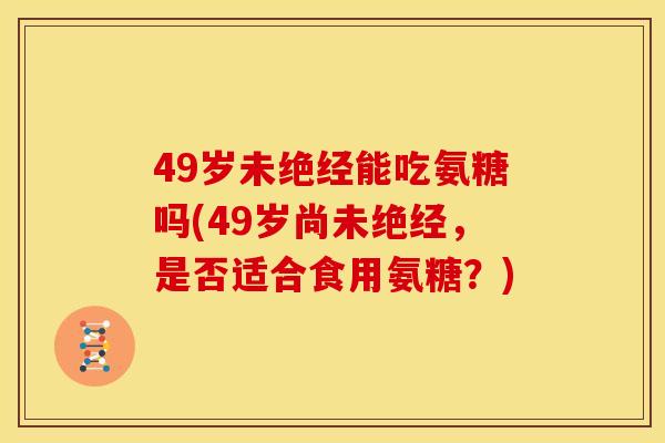 49岁未绝经能吃氨糖吗(49岁尚未绝经，是否适合食用氨糖？)