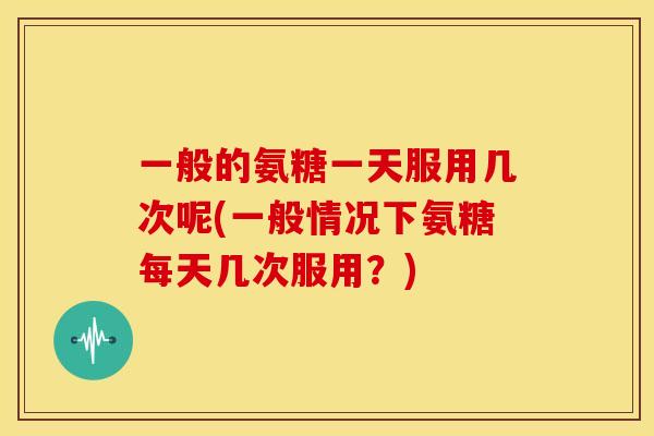 一般的氨糖一天服用几次呢(一般情况下氨糖每天几次服用?) 一般的氨糖一天服用几次呢(一般情况下氨糖每天几次服用?)