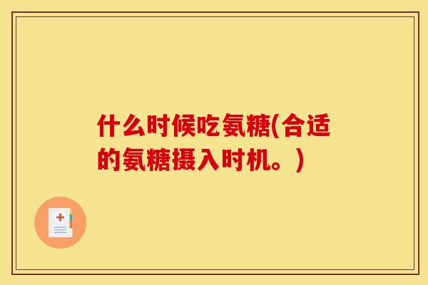 什么时候吃氨糖(合适的氨糖摄入时机。) 什么时候吃氨糖(合适的氨糖摄入时机。)