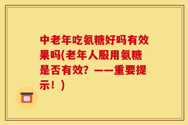 中老年吃氨糖好吗有效果吗(老年人服用氨糖是否有效？——重要提示！)
