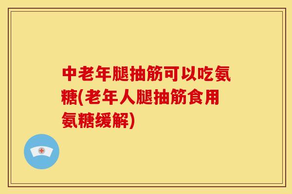 中老年腿抽筋可以吃氨糖(老年人腿抽筋食用氨糖缓解)