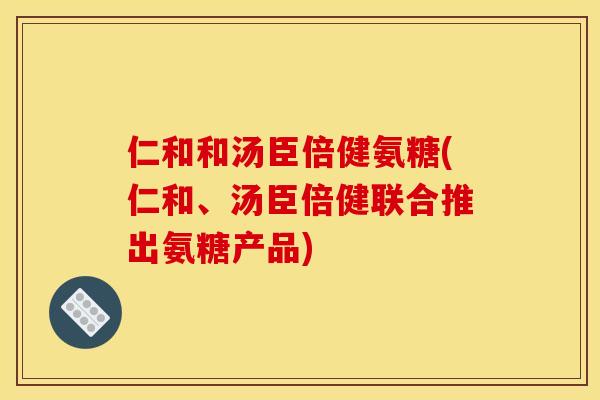仁和和汤臣倍健氨糖(仁和、汤臣倍健联合推出氨糖产品)