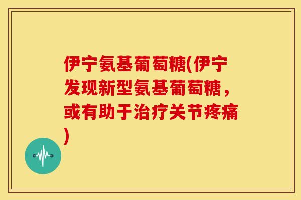 伊宁氨基葡萄糖(伊宁发现新型氨基葡萄糖，或有助于治疗关节疼痛)