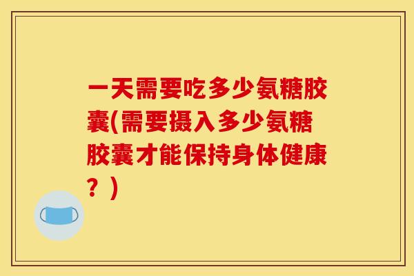 一天需要吃多少氨糖胶囊(需要摄入多少氨糖胶囊才能保持身体健康？)