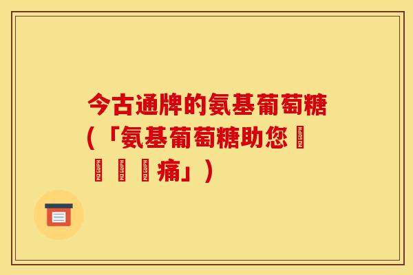 今古通牌的氨基葡萄糖(「氨基葡萄糖助您擺脫關節痛」) 今古通牌的氨基葡萄糖(「氨基葡萄糖助您擺脫關節痛」)