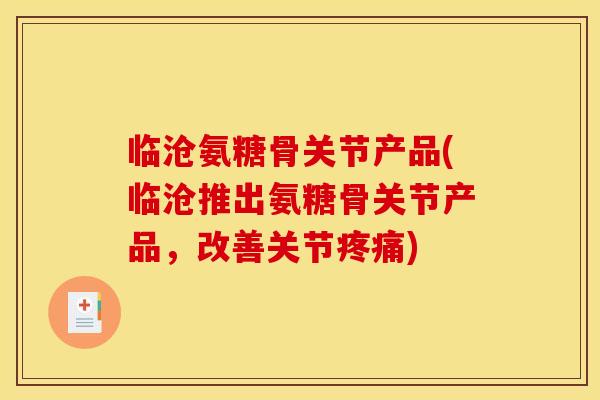 临沧氨糖骨关节产品(临沧推出氨糖骨关节产品,改善关节) 临沧氨糖骨关节产品(临沧推出氨糖骨关节产品,改善关节)