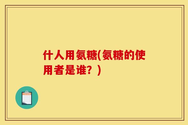 什人用氨糖(氨糖的使用者是谁？)