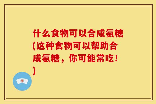 什么食物可以合成氨糖(这种食物可以帮助合成氨糖，你可能常吃！)