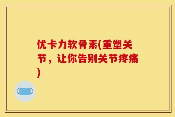 优卡力软骨素(重塑关节，让你告别关节疼痛)