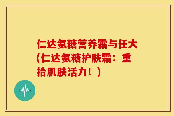 仁达氨糖营养霜与任大(仁达氨糖护肤霜：重拾肌肤活力！)